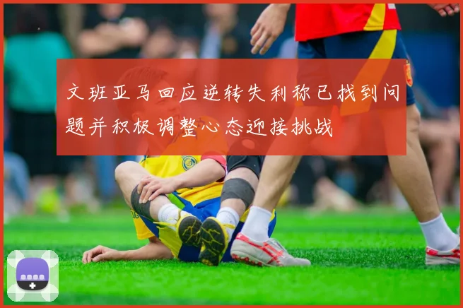 文班亚马回应逆转失利称已找到问题并积极调整心态迎接挑战