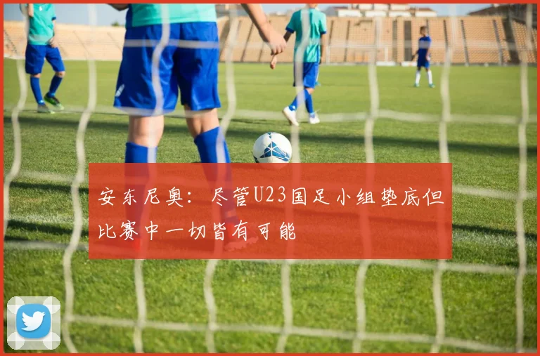 安东尼奥：尽管U23国足小组垫底但比赛中一切皆有可能