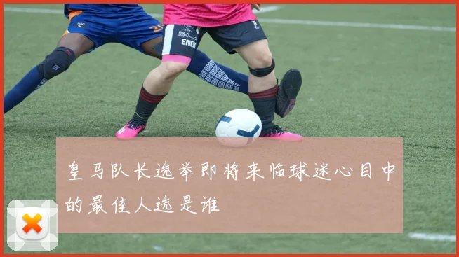 皇马队长选举即将来临球迷心目中的最佳人选是谁