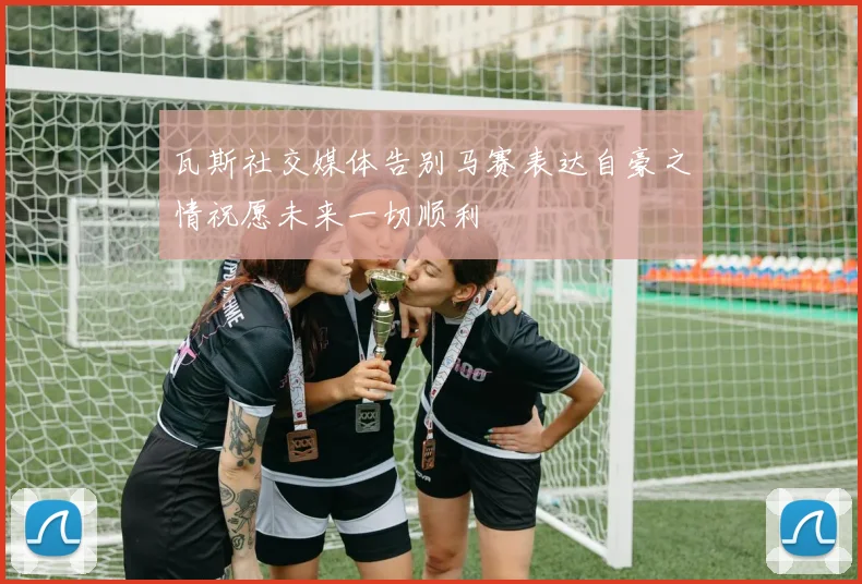 瓦斯社交媒体告别马赛表达自豪之情祝愿未来一切顺利