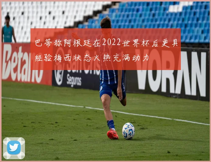 巴蒂称阿根廷在2022世界杯后更具经验梅西状态火热充满动力