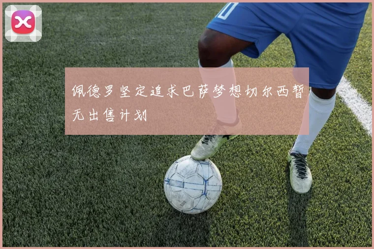 佩德罗坚定追求巴萨梦想切尔西暂无出售计划