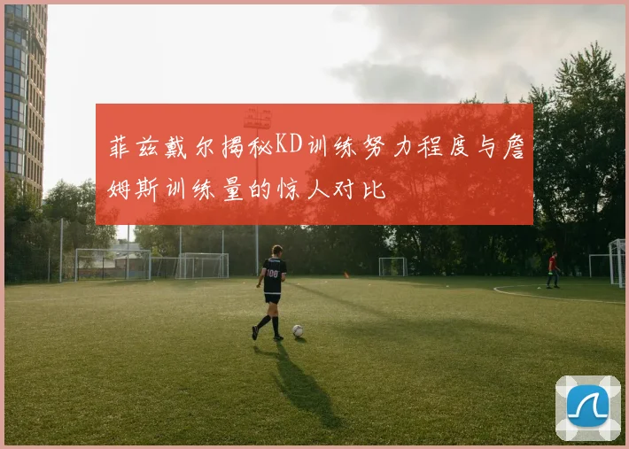 菲兹戴尔揭秘KD训练努力程度与詹姆斯训练量的惊人对比