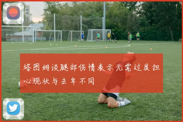 塔图姆谈腿部伤情表示无需过度担心现状与去年不同